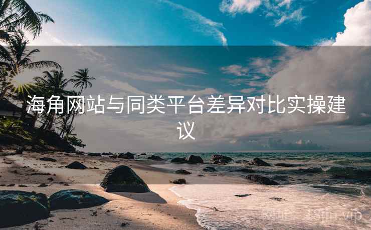 海角网站与同类平台差异对比实操建议