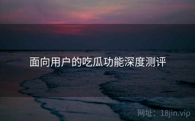 面向用户的吃瓜功能深度测评 面向用户的吃瓜功能深度测评