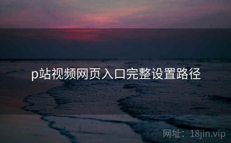 p站视频网页入口完整设置路径 p站视频网页入口完整设置路径